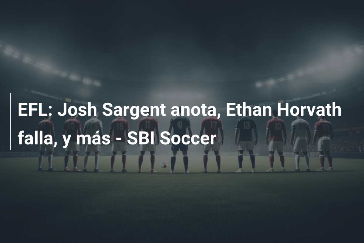 EFL: Josh Sargent anota, Ethan Horvath falla, y más – SBI Soccer