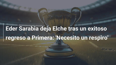 Eder Sarabia deja Elche tras un exitoso regreso a Primera: 'Necesito un respiro'