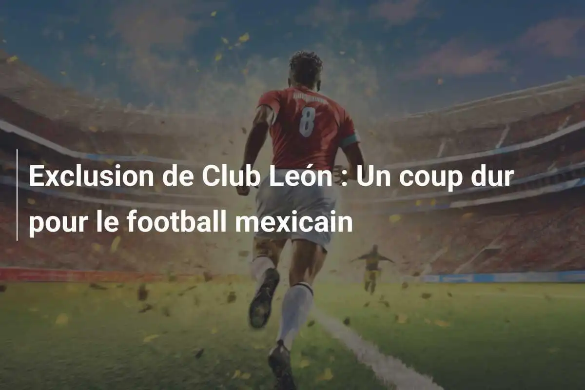 Exclusion de Club León : Un coup dur pour le football mexicain