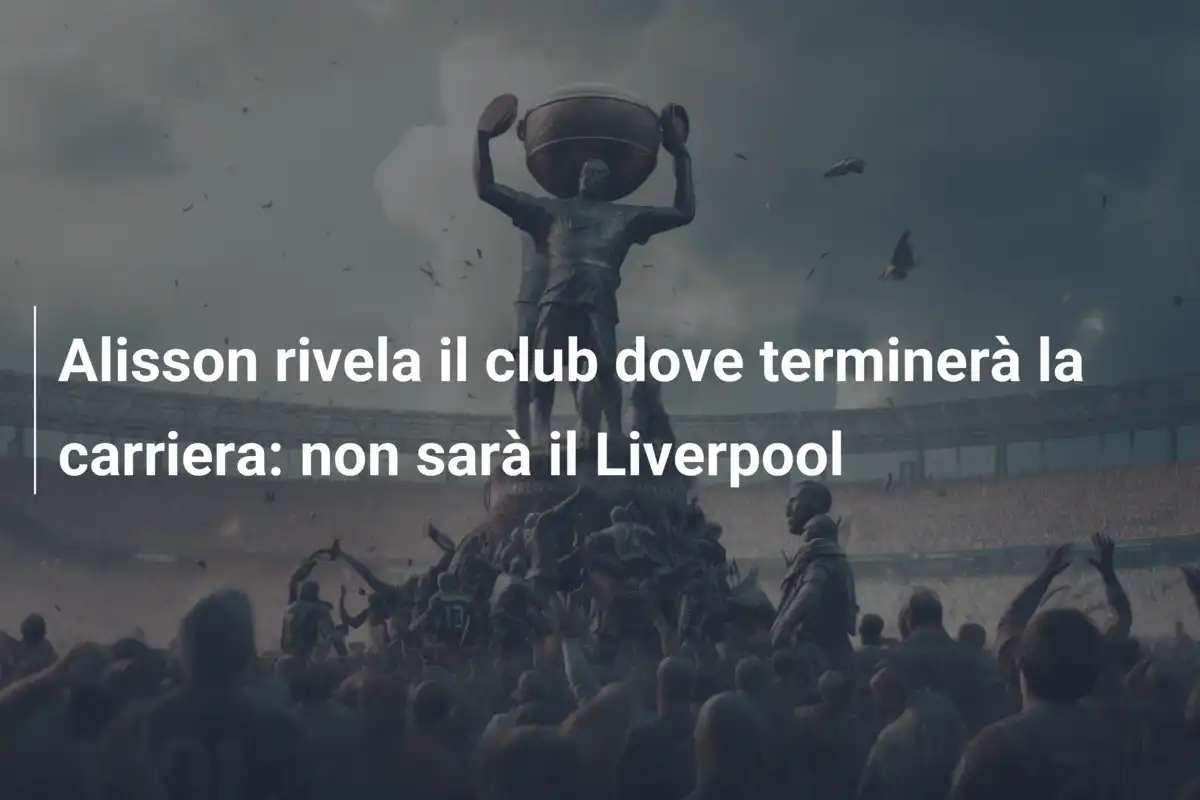 Alisson rivela il club dove terminerà la carriera: non sarà il Liverpool
