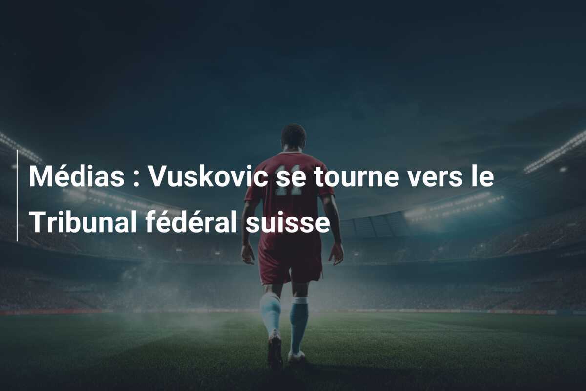 Médias : Vuskovic se tourne vers le Tribunal fédéral suisse