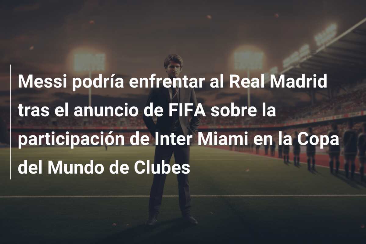 Messi podría enfrentar al Real Madrid tras el anuncio de FIFA sobre la participación de Inter Miami en la Copa del Mundo de Clubes