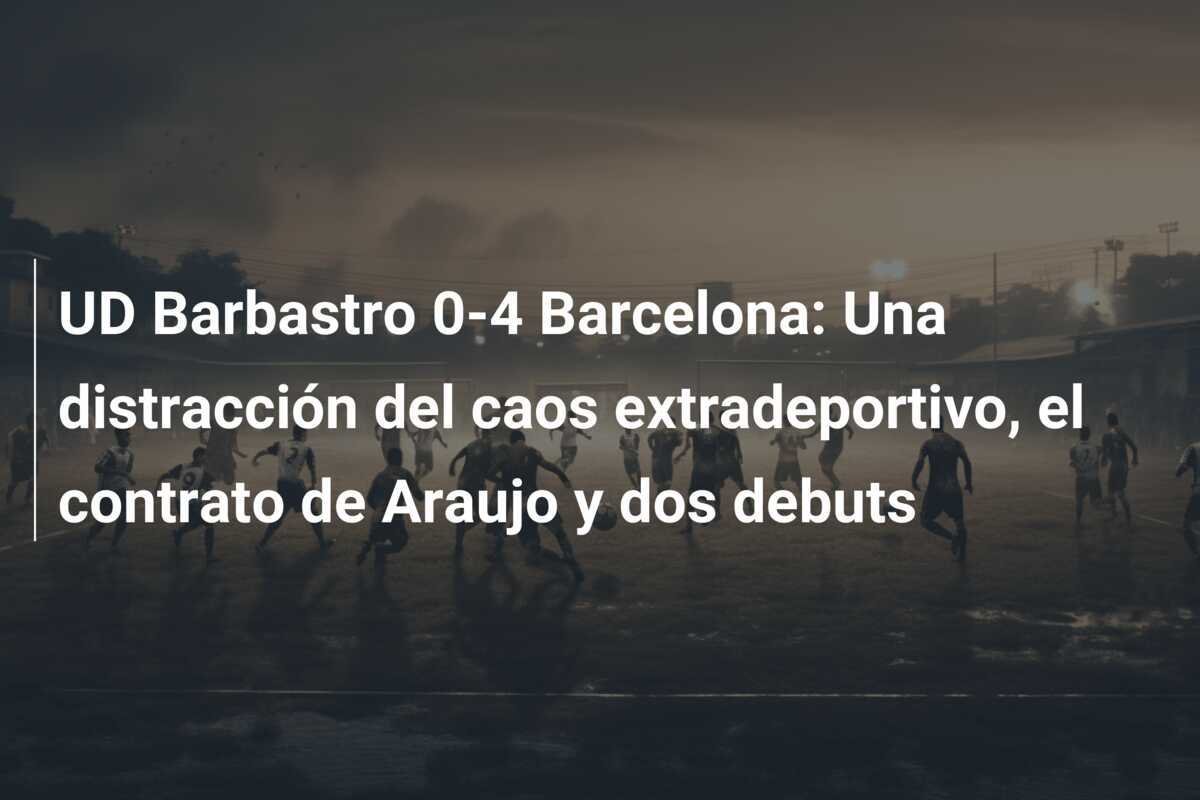 UD Barbastro 0-4 Barcelona: Una distracción del caos extradeportivo, el contrato de Araujo y dos debuts