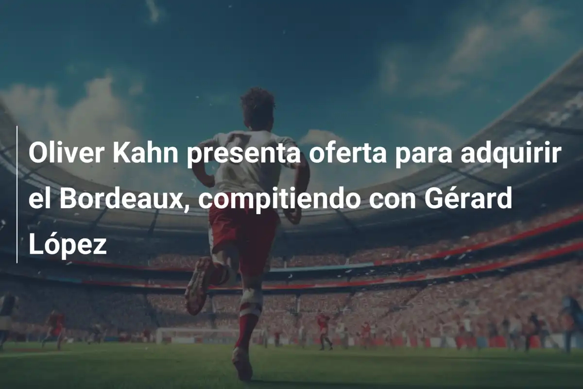 Oliver Kahn presenta oferta para adquirir el Bordeaux, compitiendo con Gérard López