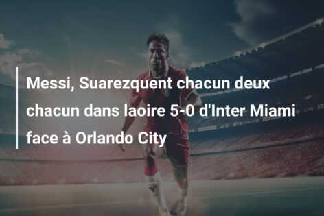 Messi, Suarezquent chacun deux chacun dans laoire 5-0 d’Inter Miami face à Orlando City