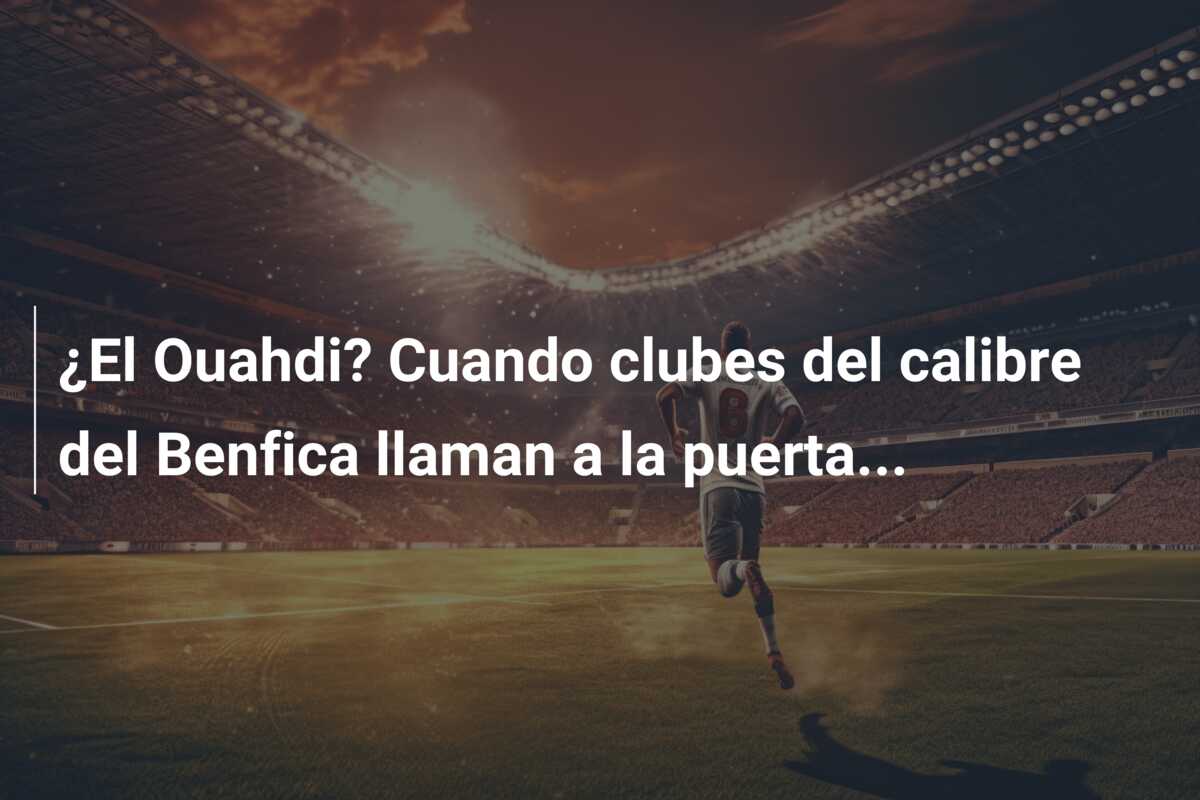 ¿El Ouahdi? Cuando clubes del calibre del Benfica llaman a la puerta…