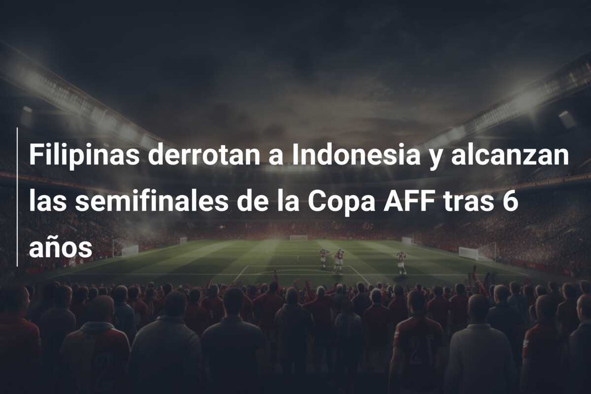 Filipinas derrotan a Indonesia y alcanzan las semifinales de la Copa AFF tras 6 años
