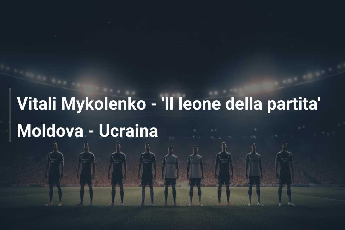 Vitali Mykolenko – ‘Il leone della partita’ Moldova – Ucraina