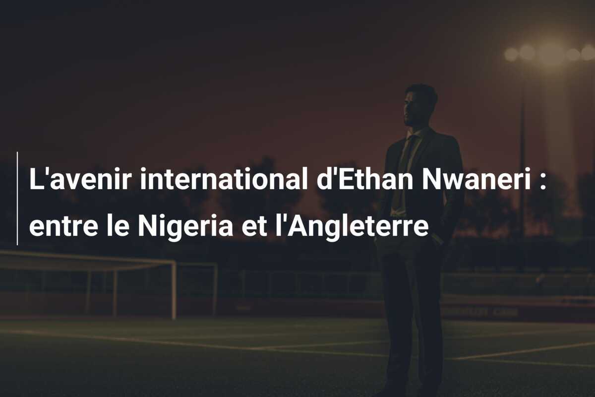 L'avenir international d'Ethan Nwaneri : entre le Nigeria et l'Angleterre