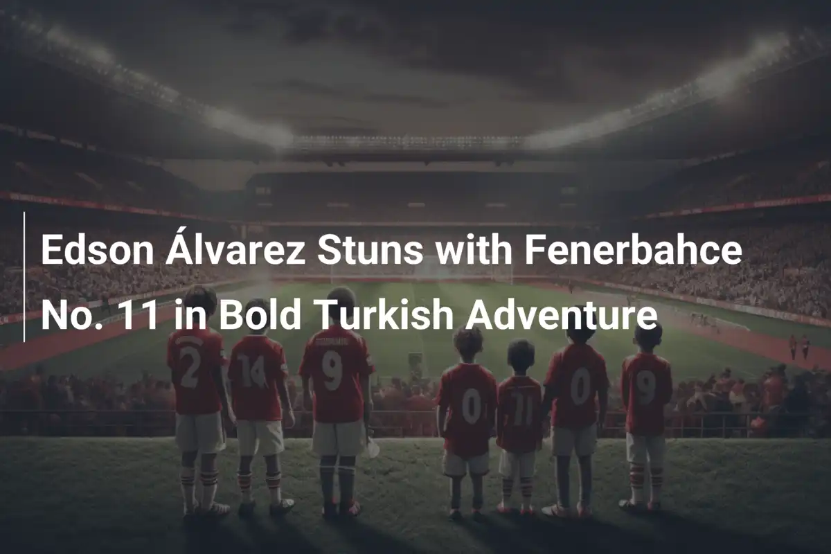 Edson Álvarez Conquista la Turchia: La Maglia N. 11 del Fenerbahce è Sua!