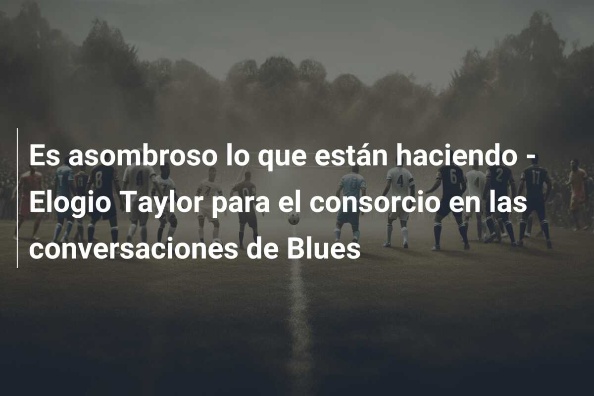 Es asombroso lo que están haciendo – Elogio Taylor para el consorcio en las conversaciones de Blues