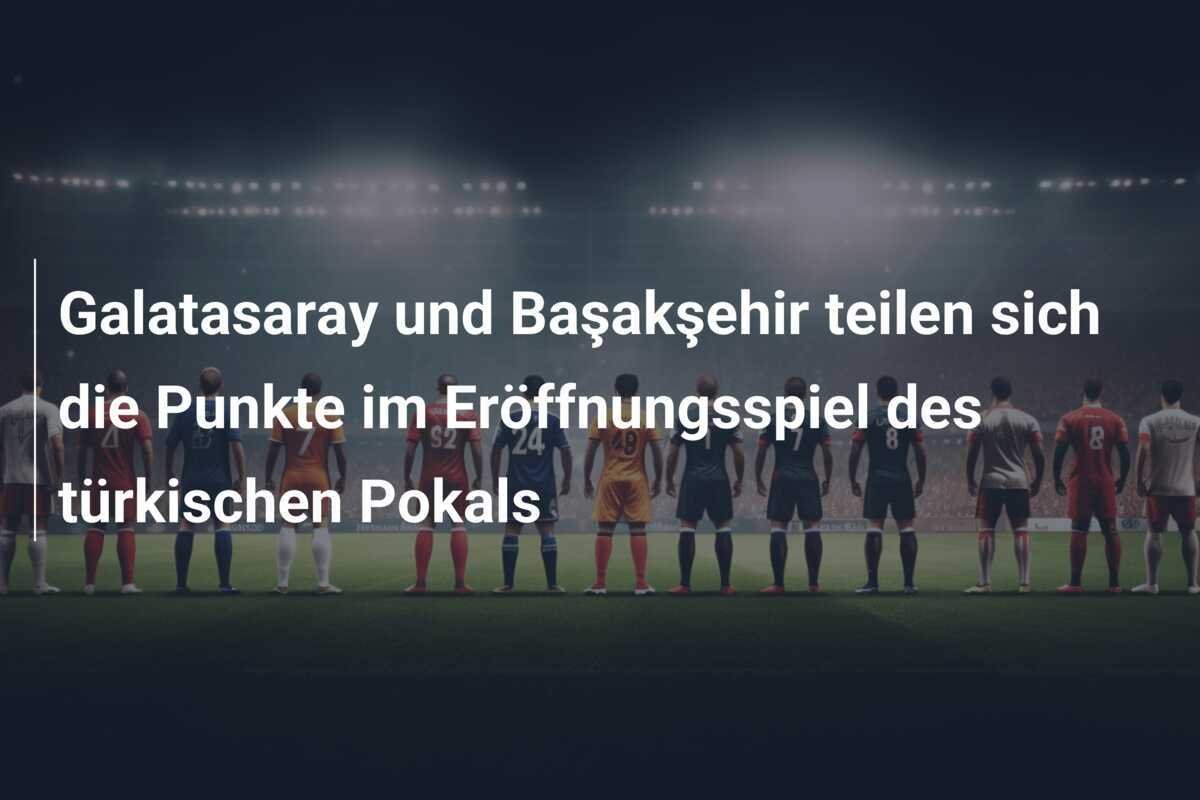 Galatasaray und Başakşehir teilen sich die Punkte im Eröffnungsspiel des türkischen Pokals