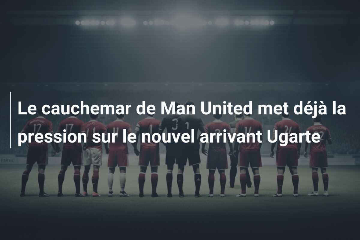 Le cauchemar de Man United met déjà la pression sur le nouvel arrivant Ugarte