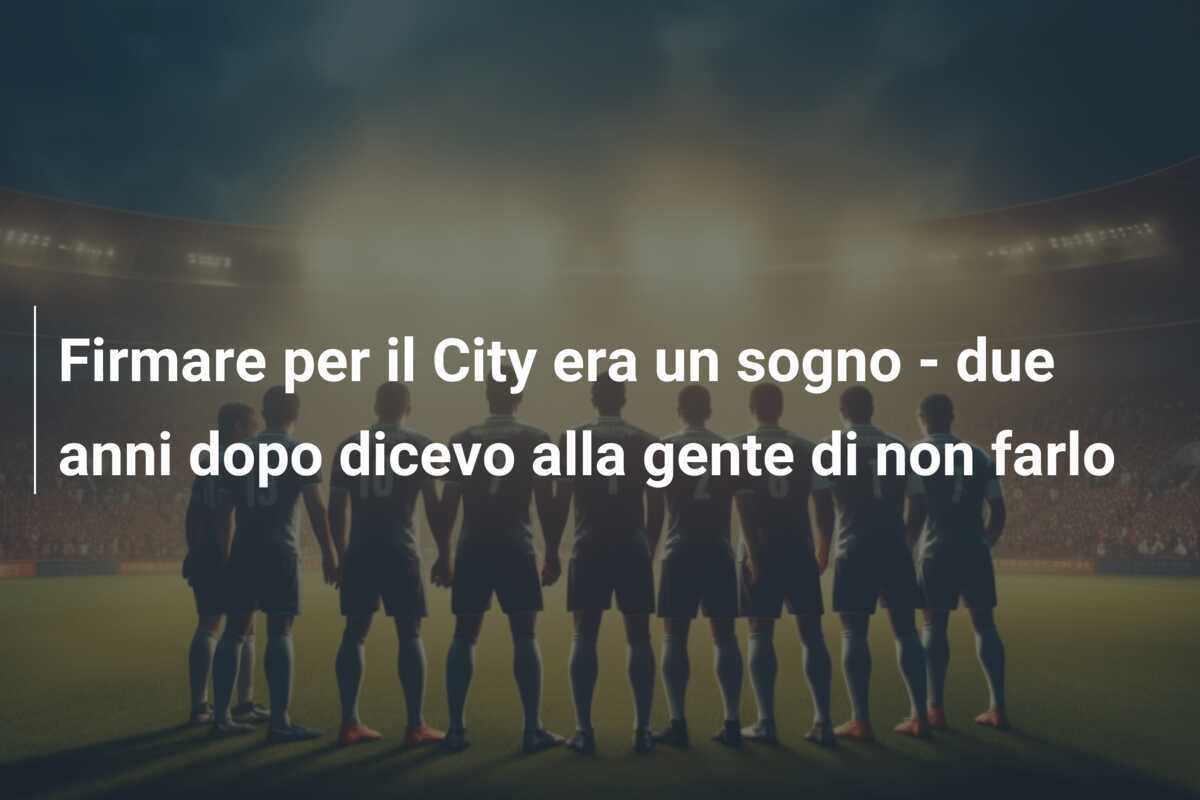 Firmare per il City era un sogno - due anni dopo dicevo alla gente di non farlo