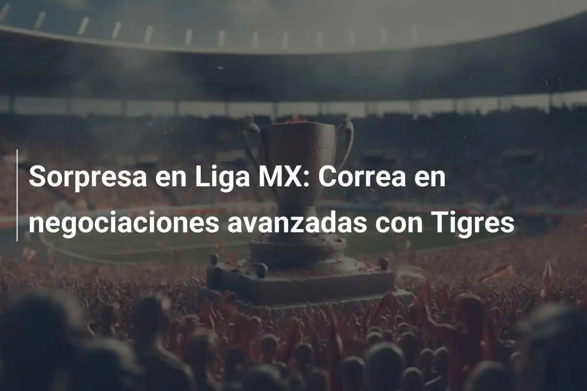 Sorpresa en Liga MX: Correa en negociaciones avanzadas con Tigres