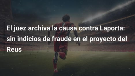 El juez archiva la causa contra Laporta: sin indicios de fraude en el proyecto del Reus