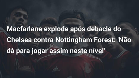 Macfarlane explode após debacle do Chelsea contra Nottingham Forest: 'Não dá para jogar assim neste nível'