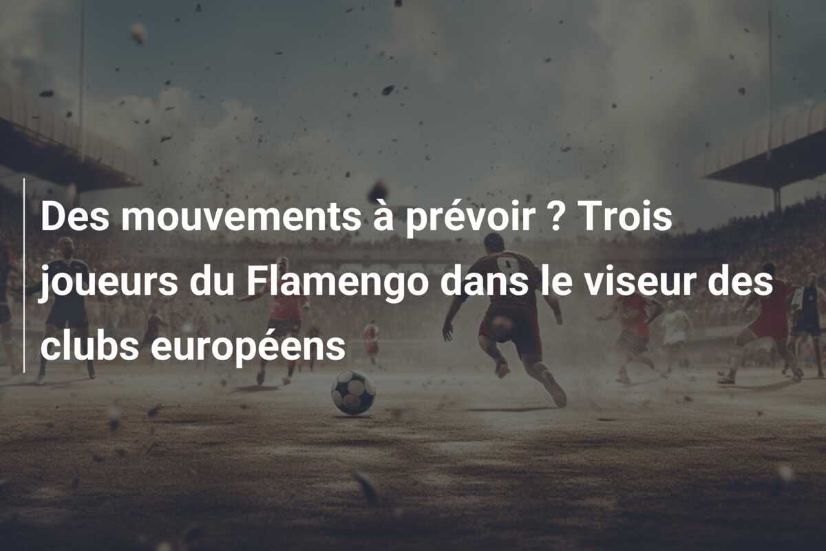 Des mouvements à prévoir ? Trois joueurs du Flamengo dans le viseur des clubs européens