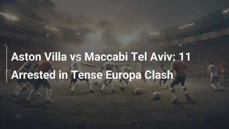 Aston Villa vs Maccabi Tel Aviv: 11 Verhaftungen bei spannungsgeladenem Europa-Duell