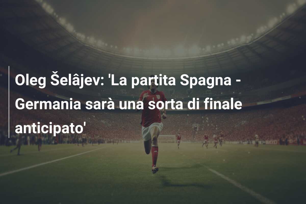 Oleg Šelâjev: ‘La partita Spagna – Germania sarà una sorta di finale anticipato’