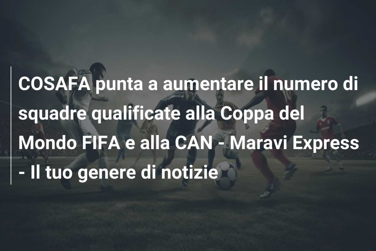 COSAFA punta a aumentare il numero di squadre qualificate alla Coppa del Mondo FIFA e alla CAN – Maravi Express – Il tuo genere di notizie