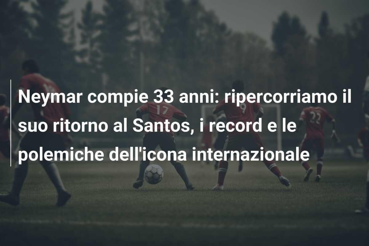 Neymar compie 33 anni: ripercorriamo il suo ritorno al Santos, i record e le polemiche dell'icona internazionale