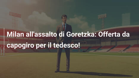 Milan all'assalto di Goretzka: Offerta da capogiro per il tedesco!