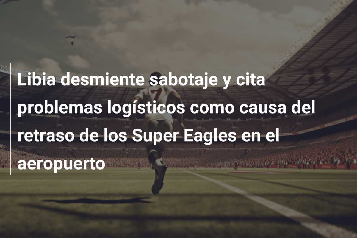 Libia desmiente sabotaje y cita problemas logísticos como causa del retraso de los Super Eagles en el aeropuerto