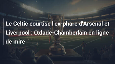Le Celtic courtise l'ex-phare d'Arsenal et Liverpool : Oxlade-Chamberlain en ligne de mire