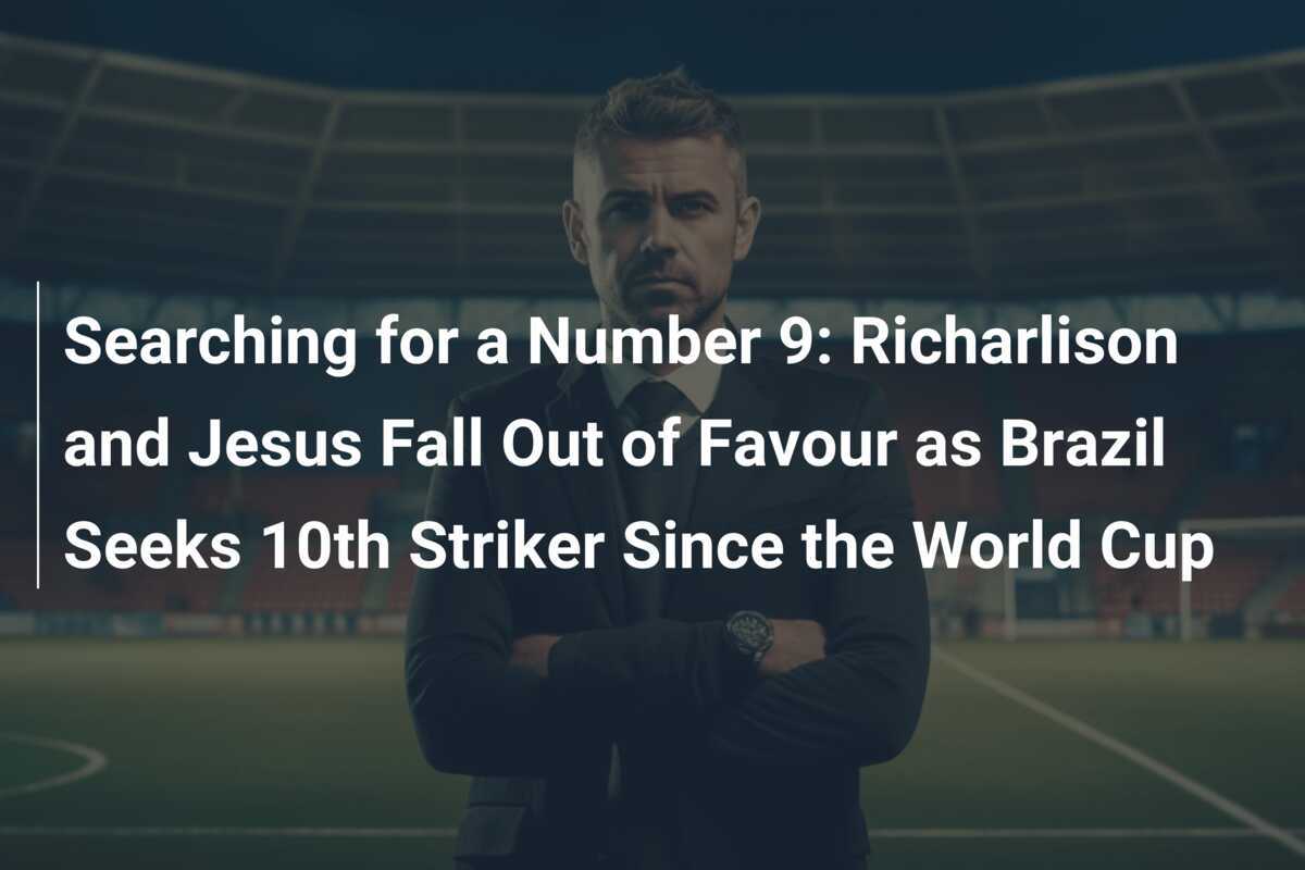 Căutând un Număr 9: Richarlison și Jesus Căzuți în Dizgrație în timp ce Brazilia Caută Al 10-lea Atacant Dince Mondial