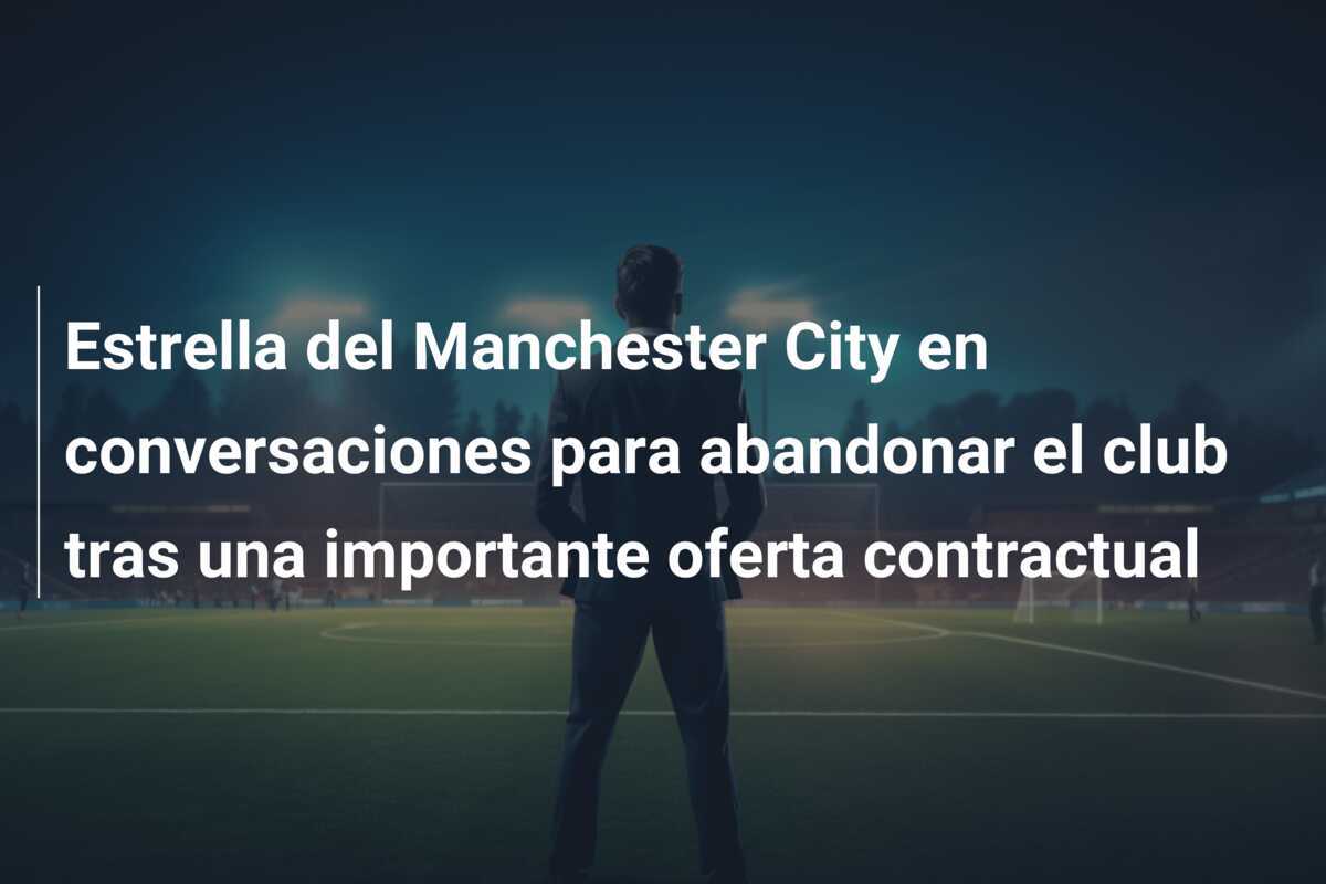 Estrella del Manchester City en conversaciones para abandonar el club tras una importante oferta contractual