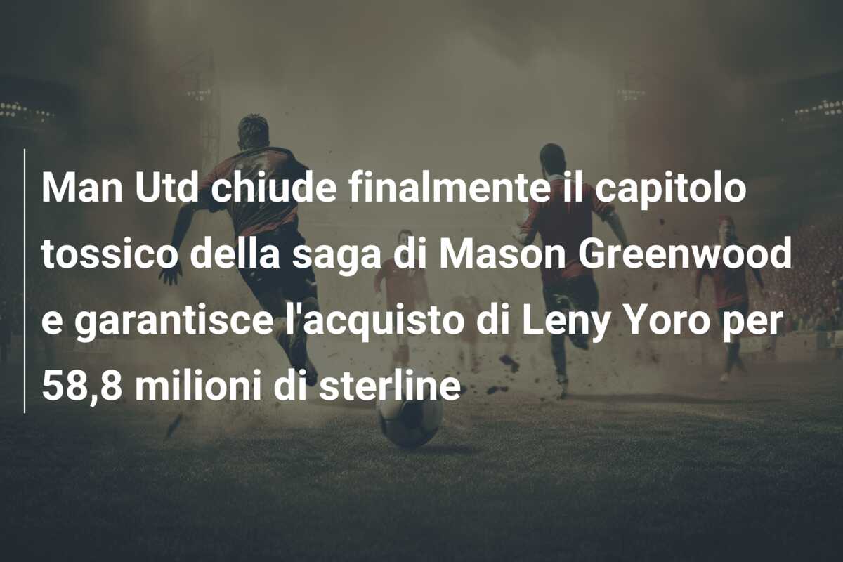 Man Utd chiude finalmente il capitolo tossico della saga di Mason Greenwood e garantisce l’acquisto di Leny Yoro per 58,8 milioni di sterline