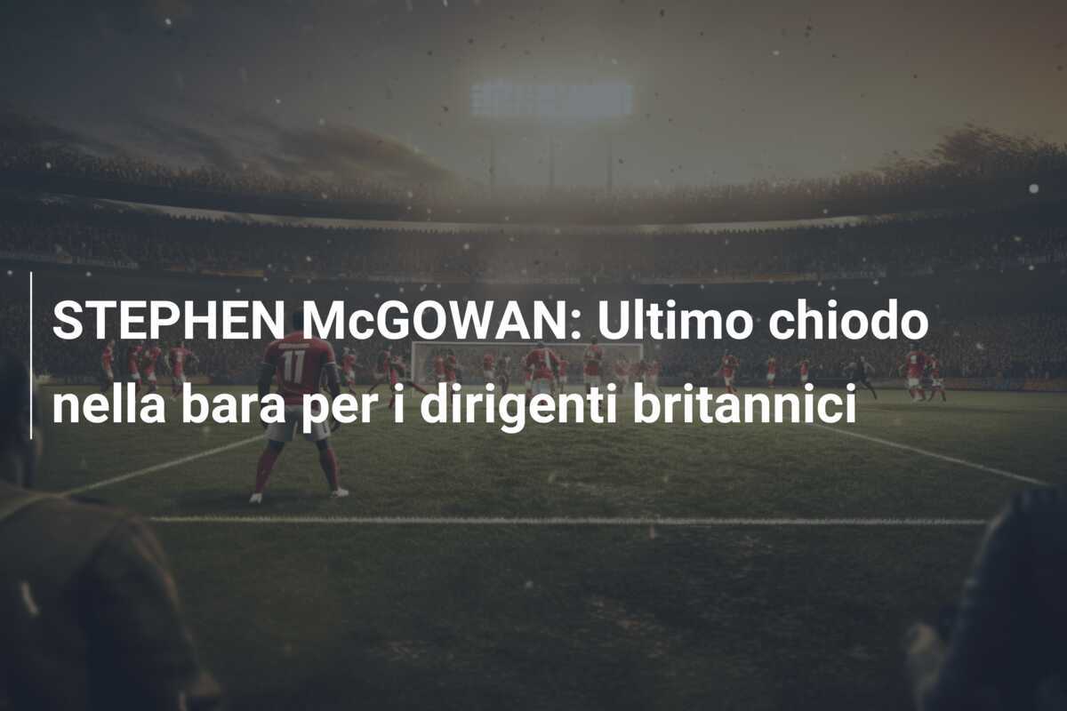 STEPHEN McGOWAN: Ultimo chiodo nella bara per i dirigenti britannici