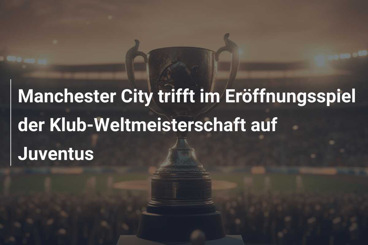 Manchester City trifft im Eröffnungsspiel der Klub-Weltmeisterschaft auf Juventus