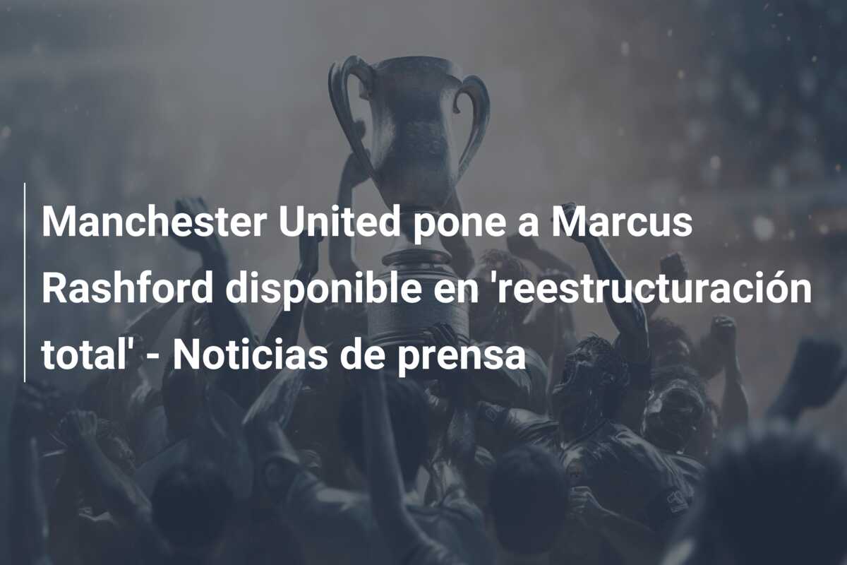 Manchester United pone a Marcus Rashford disponible en ‘reestructuración total’ – Noticias de prensa