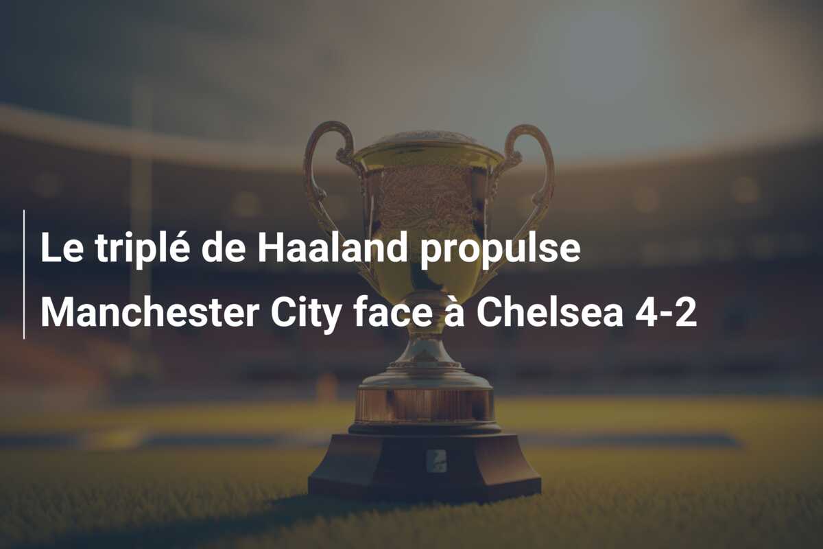 Le triplé de Haaland propulse Manchester City face à Chelsea 4-2