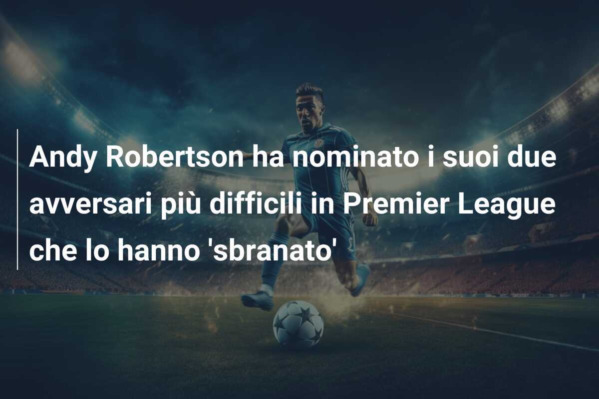 Andy Robertson ha nominato i suoi due avversari più difficili in Premier League che lo hanno 'sbranato'