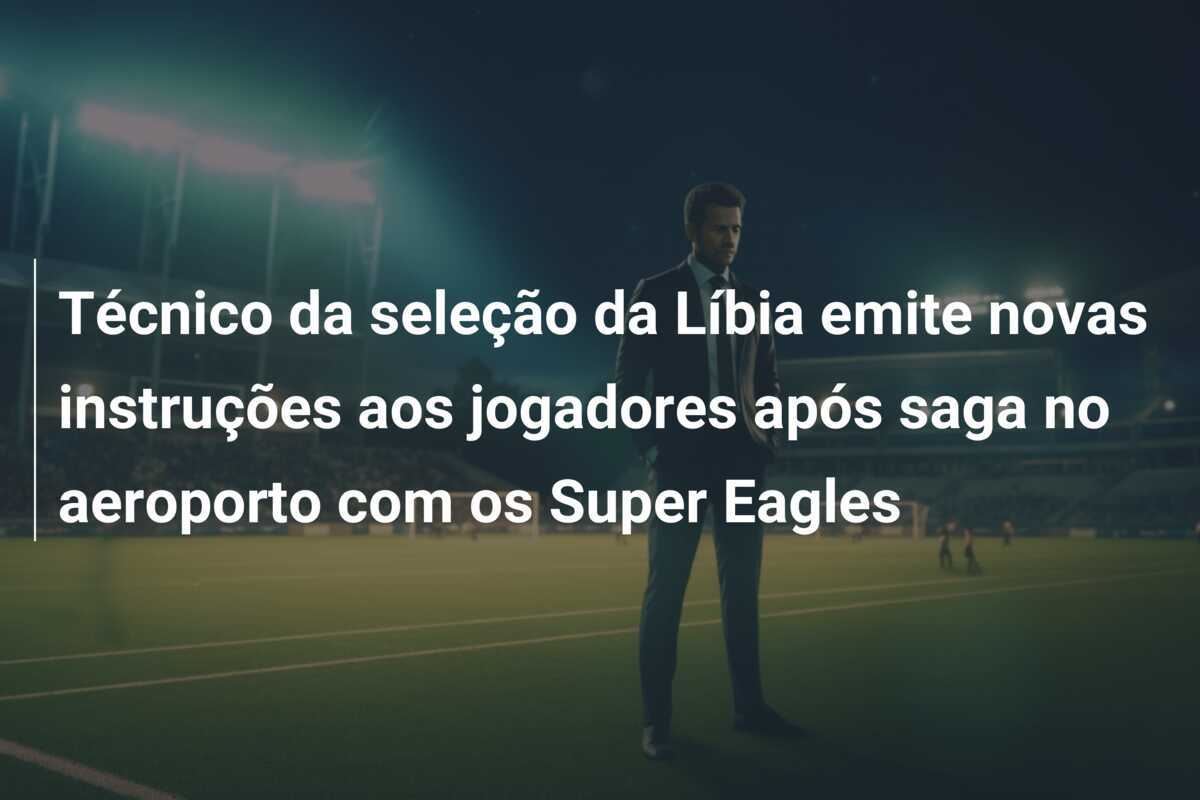 Técnico da seleção da Líbia emite novas instruções aos jogadores após saga no aeroporto com os Super Eagles