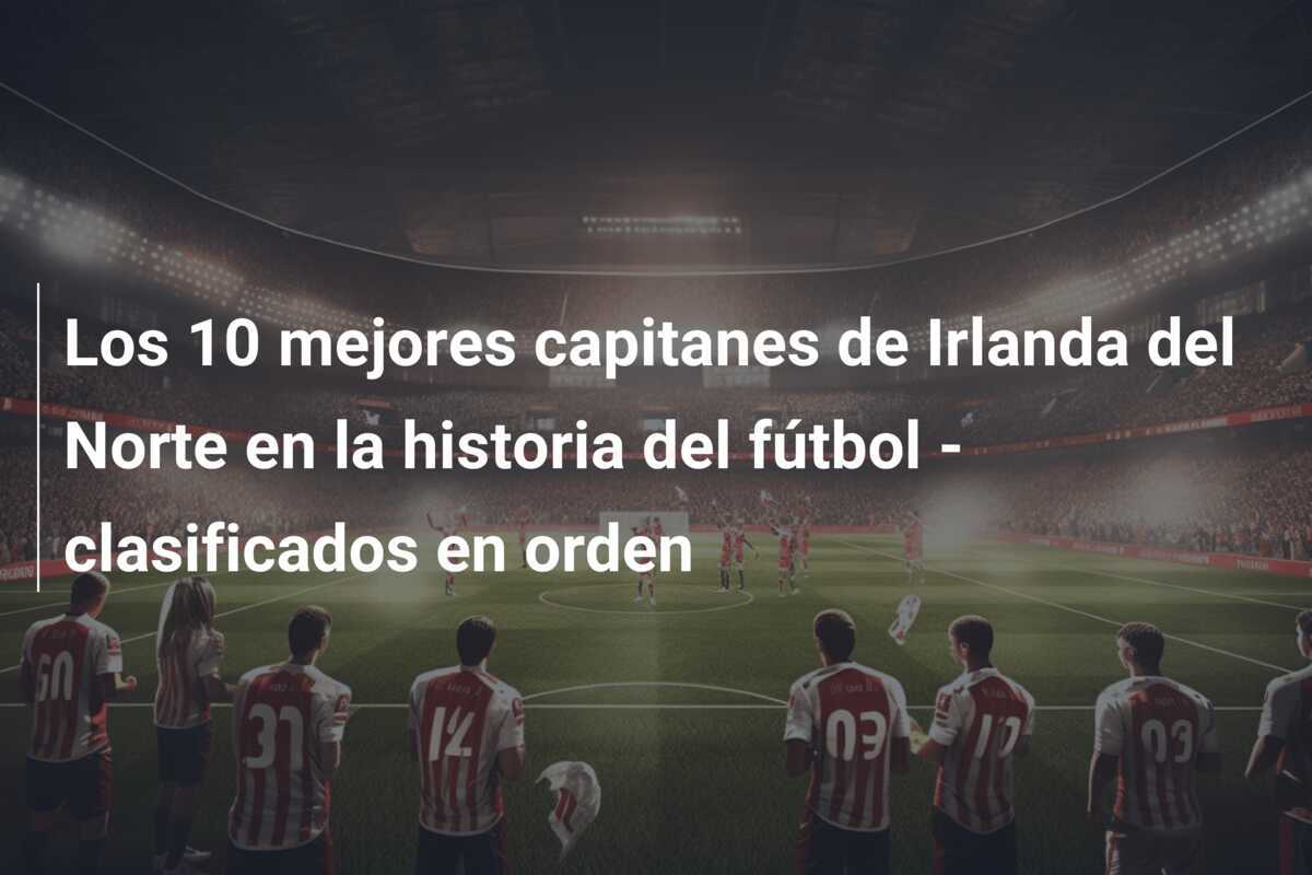 Los 10 mejores capitanes de Irlanda del Norte en la historia del fútbol - clasificados en orden