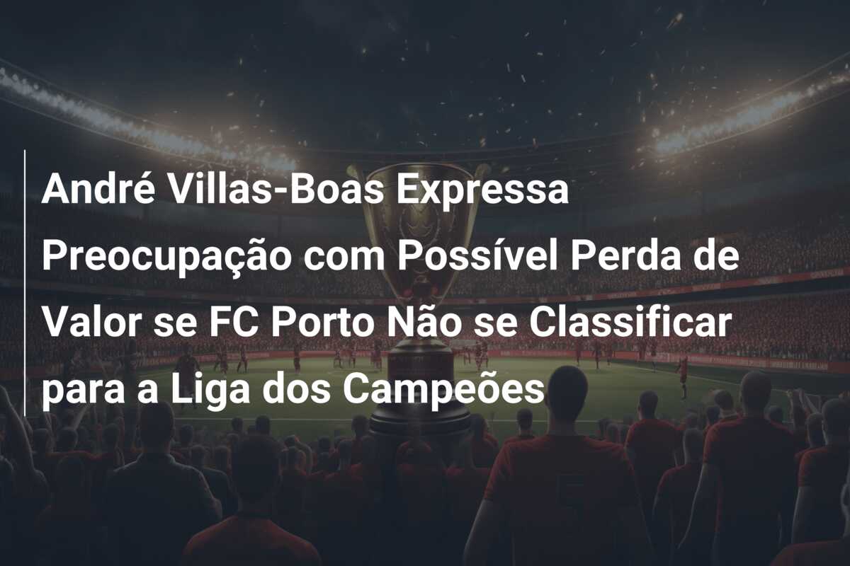 André Villas-Boas Expressa Preocupação com Possível Perda de Valor se FC Porto Não se Classificar para a Liga dos Campeões