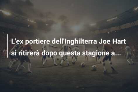 L’ex portiere dell’Inghilterra Joe Hart si ritirerà dopo questa stagione a…