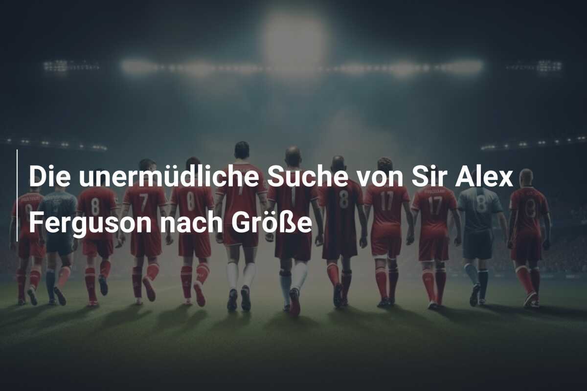 Die unermüdliche Suche von Sir Alex Ferguson nach Größe