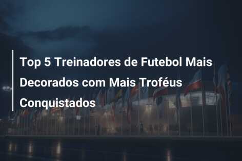 Top 5 Treinadores de Futebol Mais Decorados com Mais Troféus Conquistados