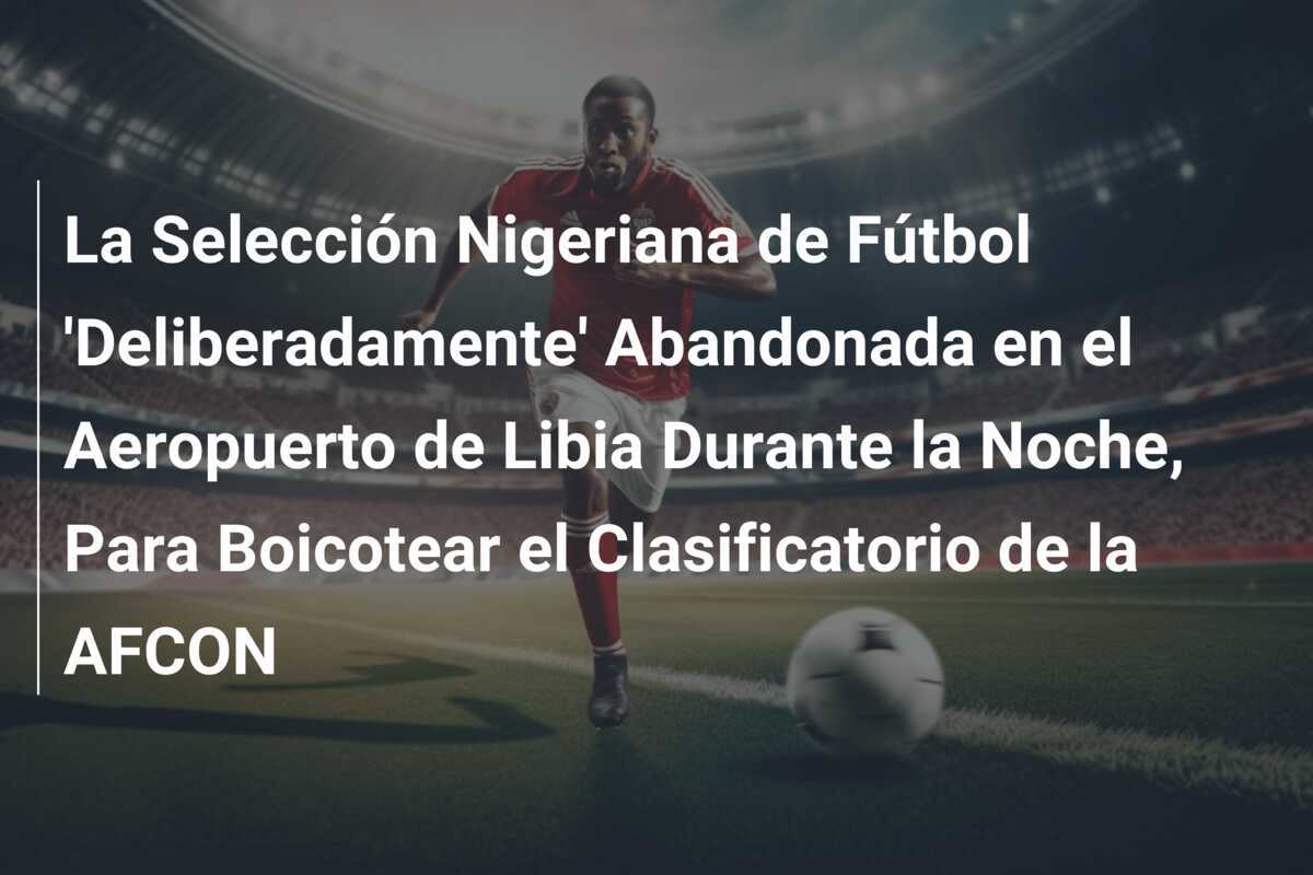 La Selección Nigeriana de Fútbol 'Deliberadamente' Abandonada en el Aeropuerto de Libia Durante la Noche, Para Boicotear el Clasificatorio de la AFCON