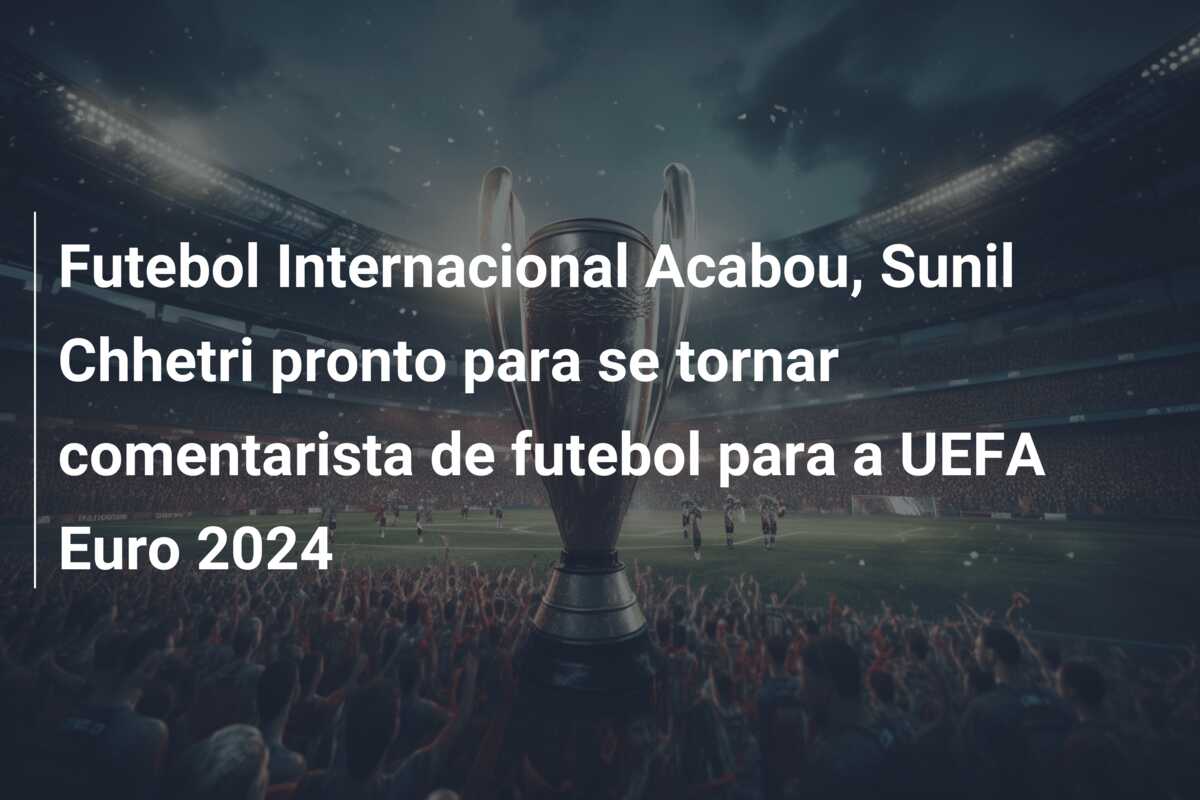 Futebol Internacional Acabou, Sunil Chhetri pronto para se tornar comentarista de futebol para a UEFA Euro 2024