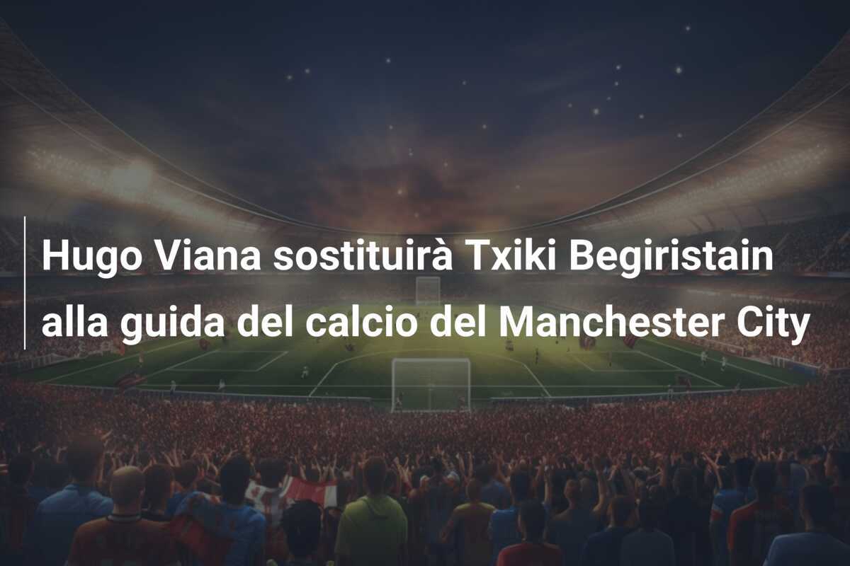 Hugo Viana sostituirà Txiki Begiristain alla guida del calcio del Manchester City