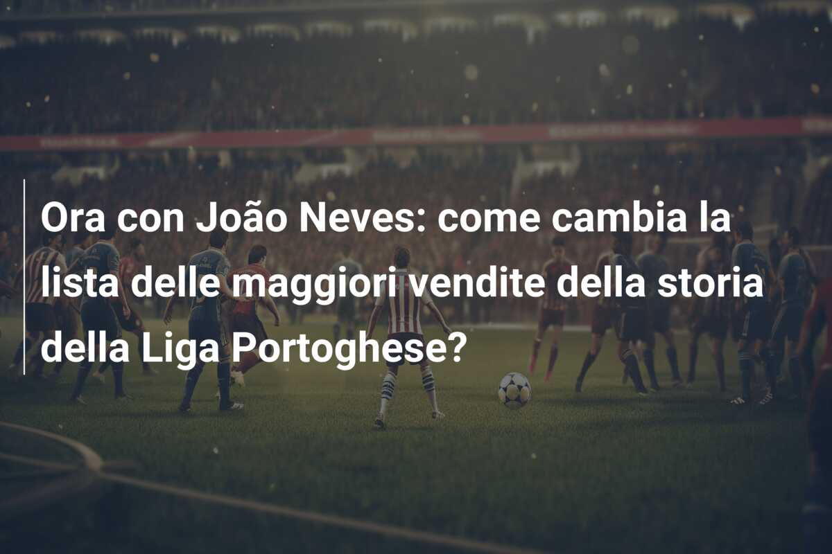 Ora con João Neves: come cambia la lista delle maggiori vendite della storia della Liga Portoghese?