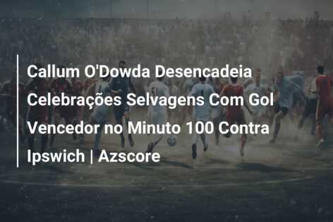 Callum O’Dowda Desencadeia Celebrações Selvagens Com Gol Vencedor no Minuto 100 Contra Ipswich | Azscore