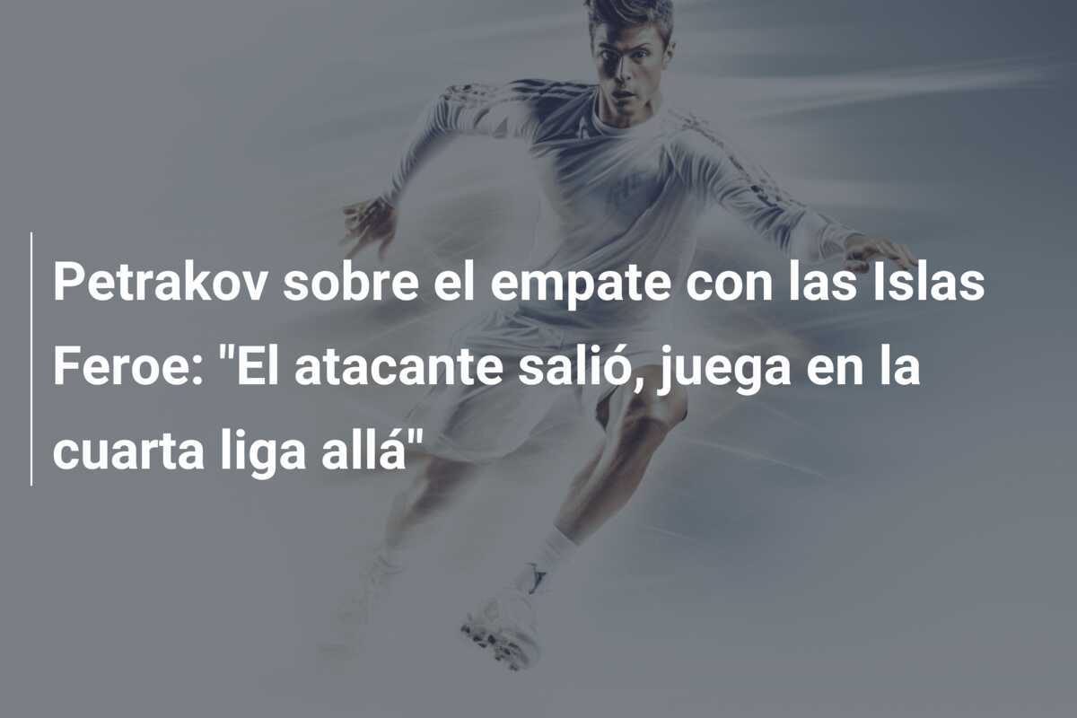 Petrakov sobre el empate con las Islas Feroe: "El atacante salió, juega en la cuarta liga allá"