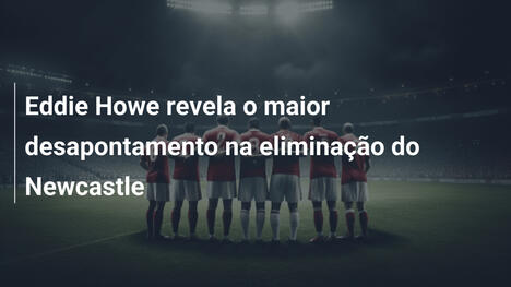 Eddie Howe revela o maior desapontamento na eliminação do Newcastle